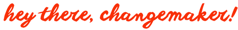 hey there, changemaker!